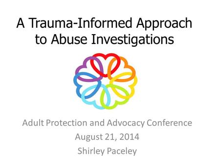 A Trauma-Informed Approach to Abuse Investigations Adult Protection and Advocacy Conference August 21, 2014 Shirley Paceley.
