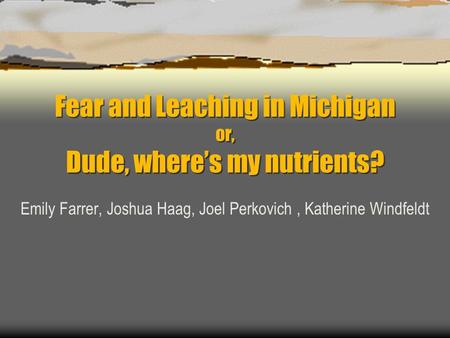 Fear and Leaching in Michigan or, Dude, where’s my nutrients? Emily Farrer, Joshua Haag, Joel Perkovich, Katherine Windfeldt.