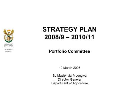 REPUBLIC OF SOUTH AFRICA Department of Agriculture STRATEGY PLAN 2008/9 – 2010/11 Portfolio Committee 12 March 2008 By Masiphula Mbongwa Director General.
