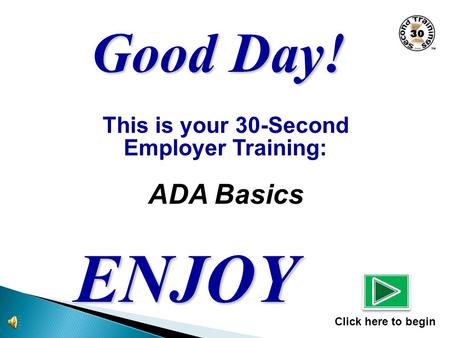 This is your 30-Second Employer Training: ADA Basics ENJOY Click here to begin Good Day!