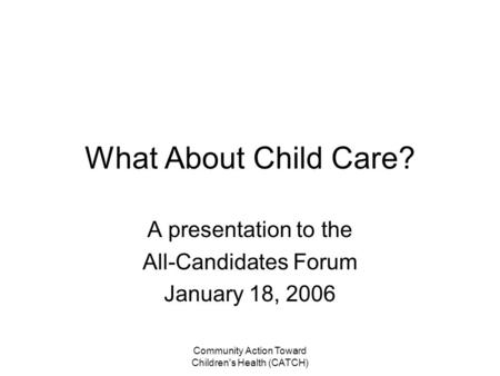 Community Action Toward Children's Health (CATCH) What About Child Care? A presentation to the All-Candidates Forum January 18, 2006.