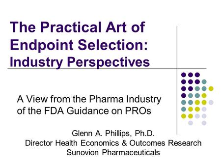 The Practical Art of Endpoint Selection: Industry Perspectives A View from the Pharma Industry of the FDA Guidance on PROs Glenn A. Phillips, Ph.D. Director.