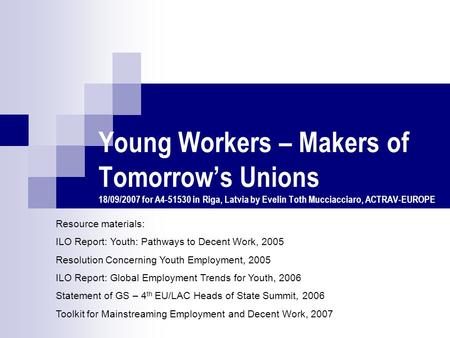 Young Workers – Makers of Tomorrow’s Unions 18/09/2007 for A4-51530 in Riga, Latvia by Evelin Toth Mucciacciaro, ACTRAV-EUROPE Resource materials: ILO.