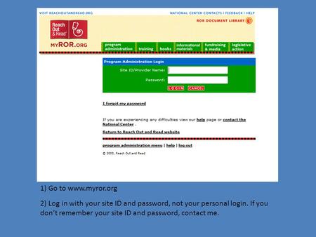 1) Go to www.myror.org 2) Log in with your site ID and password, not your personal login. If you don’t remember your site ID and password, contact me.