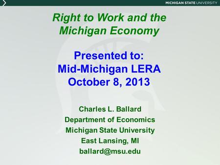 Right to Work and the Michigan Economy Presented to: Mid-Michigan LERA October 8, 2013 Charles L. Ballard Department of Economics Michigan State University.
