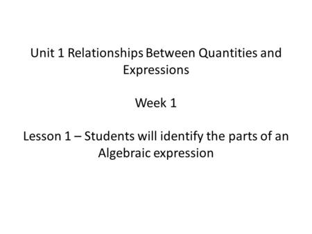 Unit 1 Relationships Between Quantities and Expressions Week 1 Lesson 1 – Students will identify the parts of an Algebraic expression.