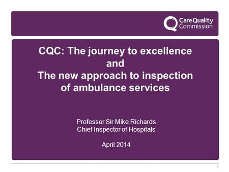 1 CQC: The journey to excellence and The new approach to inspection of ambulance services Professor Sir Mike Richards Chief Inspector of Hospitals April.