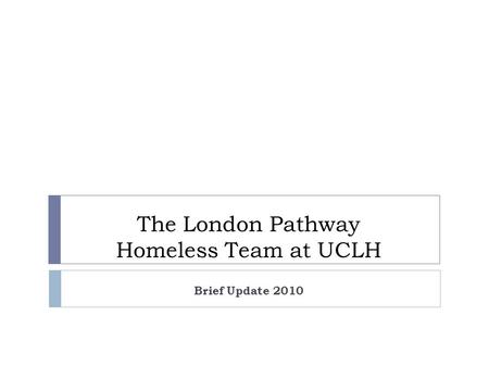 The London Pathway Homeless Team at UCLH Brief Update 2010.