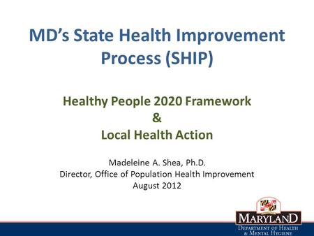 MD’s State Health Improvement Process (SHIP) Healthy People 2020 Framework & Local Health Action Madeleine A. Shea, Ph.D. Director, Office of Population.
