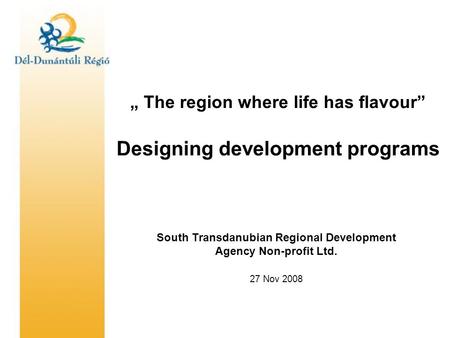 „ The region where life has flavour” Designing development programs South Transdanubian Regional Development Agency Non-profit Ltd. 27 Nov 2008.