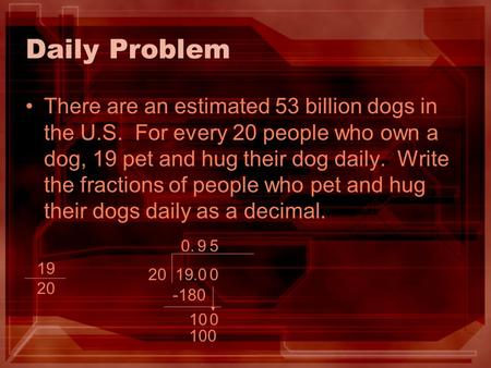 Daily Problem There are an estimated 53 billion dogs in the U.S. For every 20 people who own a dog, 19 pet and hug their dog daily. Write the fractions.