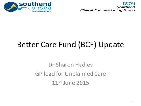 Better Care Fund (BCF) Update Dr Sharon Hadley GP lead for Unplanned Care 11 th June 2015 1.