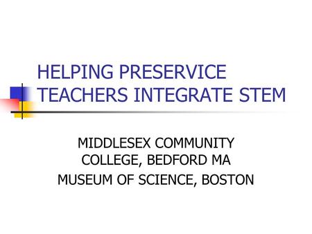 HELPING PRESERVICE TEACHERS INTEGRATE STEM MIDDLESEX COMMUNITY COLLEGE, BEDFORD MA MUSEUM OF SCIENCE, BOSTON.