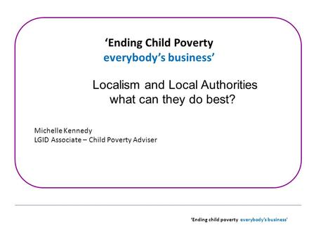 ‘Ending child poverty everybody’s business’ ‘Ending Child Poverty everybody’s business’ Localism and Local Authorities what can they do best? Michelle.