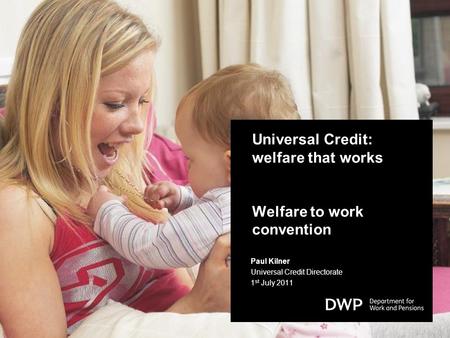 Universal Credit: welfare that works Welfare to work convention Paul Kilner Universal Credit Directorate 1 st July 2011.
