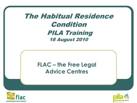 The Habitual Residence Condition PILA Training 18 August 2010 FLAC – the Free Legal Advice Centres.