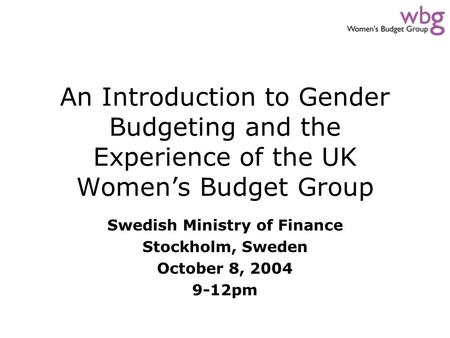 An Introduction to Gender Budgeting and the Experience of the UK Women’s Budget Group Swedish Ministry of Finance Stockholm, Sweden October 8, 2004 9-12pm.