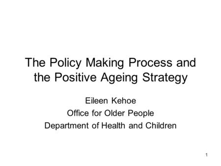 1 The Policy Making Process and the Positive Ageing Strategy Eileen Kehoe Office for Older People Department of Health and Children.