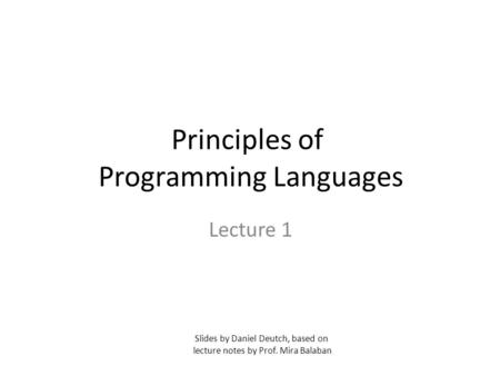 Principles of Programming Languages Lecture 1 Slides by Daniel Deutch, based on lecture notes by Prof. Mira Balaban.
