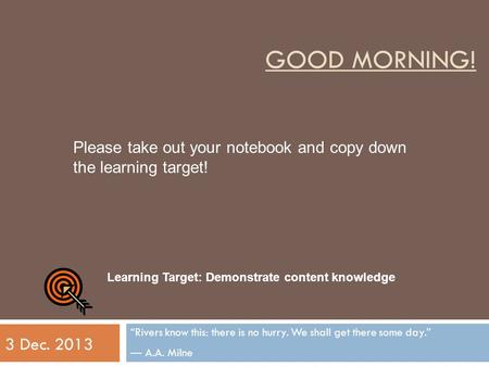 GOOD MORNING! “Rivers know this: there is no hurry. We shall get there some day.” ― A.A. Milne 3 Dec. 2013 Learning Target: Demonstrate content knowledge.