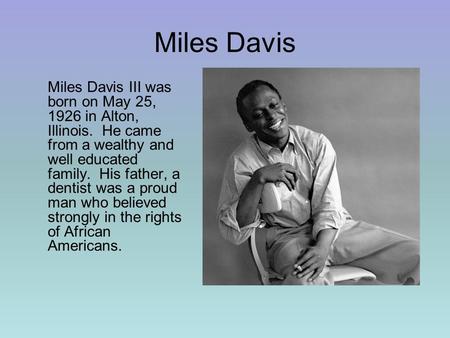 Miles Davis Miles Davis III was born on May 25, 1926 in Alton, Illinois. He came from a wealthy and well educated family. His father, a dentist was a proud.