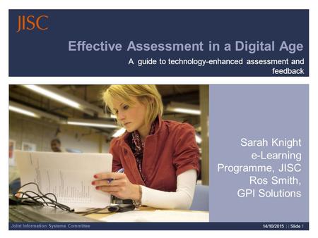 Joint Information Systems Committee 14/10/2015 | | Slide 1 Effective Assessment in a Digital Age Sarah Knight e-Learning Programme, JISC Ros Smith, GPI.