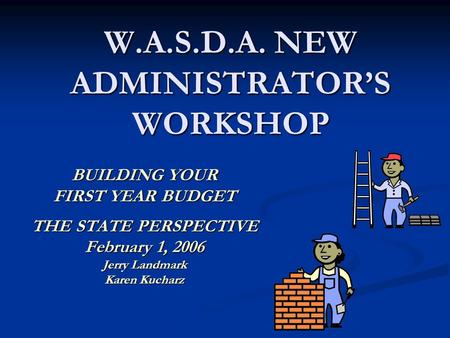 W.A.S.D.A. NEW ADMINISTRATOR’S WORKSHOP BUILDING YOUR FIRST YEAR BUDGET THE STATE PERSPECTIVE February 1, 2006 Jerry Landmark Karen Kucharz.