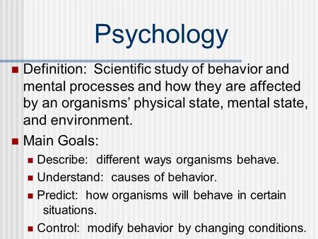 Psychology Definition: Scientific study of behavior and mental processes and how they are affected by an organisms’ physical state, mental state, and.