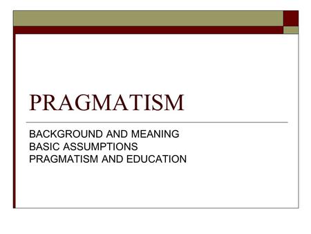 PRAGMATISM BACKGROUND AND MEANING BASIC ASSUMPTIONS PRAGMATISM AND EDUCATION.