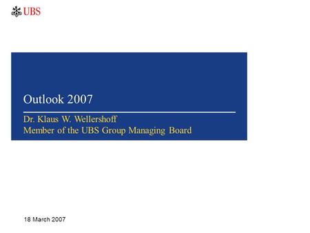 Outlook 2007 18 March 2007 Dr. Klaus W. Wellershoff Member of the UBS Group Managing Board.