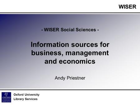 WISER Oxford University Library Services - WISER Social Sciences - Information sources for business, management and economics Andy Priestner.