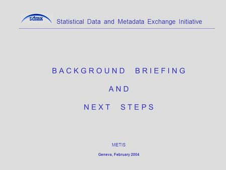 B A C K G R O U N D B R I E F I N G A N D N E X T S T E P S METIS Geneva, February 2004 Statistical Data and Metadata Exchange Initiative.