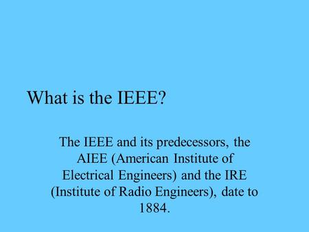 What is the IEEE? The IEEE and its predecessors, the AIEE (American Institute of Electrical Engineers) and the IRE (Institute of Radio Engineers), date.