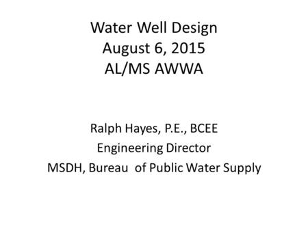 Water Well Design August 6, 2015 AL/MS AWWA Ralph Hayes, P.E., BCEE Engineering Director MSDH, Bureau of Public Water Supply.