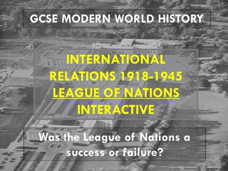 GCSE MODERN WORLD HISTORY INTERNATIONAL RELATIONS 1918-1945 LEAGUE OF NATIONS INTERACTIVE Was the League of Nations a success or failure?