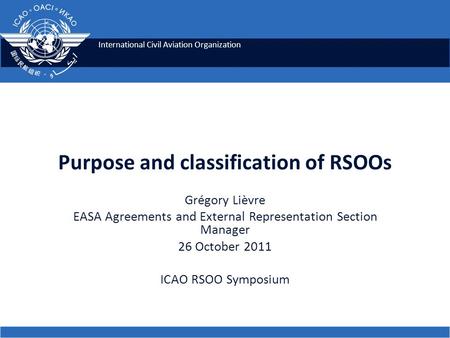 International Civil Aviation Organization Purpose and classification of RSOOs Grégory Lièvre EASA Agreements and External Representation Section Manager.