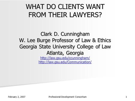 February 2, 2007 Professional Development Consortium 1 WHAT DO CLIENTS WANT FROM THEIR LAWYERS? Clark D. Cunningham W. Lee Burge Professor of Law & Ethics.