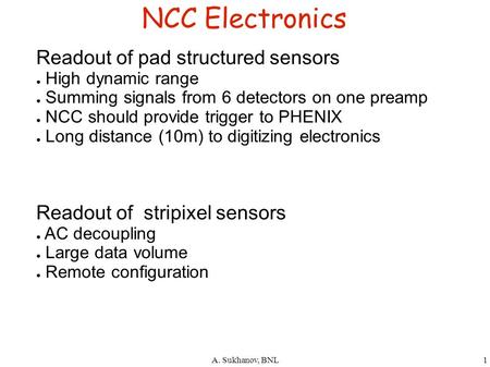 A. Sukhanov, BNL1 NCC Electronics Readout of pad structured sensors ● High dynamic range ● Summing signals from 6 detectors on one preamp ● NCC should.