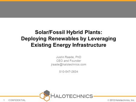 © 2012 Halotechnics, Inc.CONFIDENTIAL1 Solar/Fossil Hybrid Plants: Deploying Renewables by Leveraging Existing Energy Infrastructure Justin Raade, PhD.