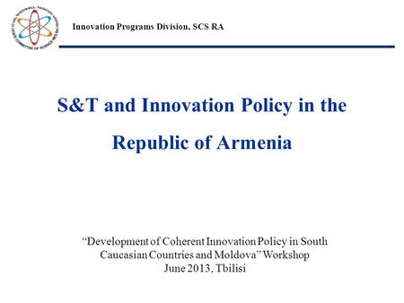 S&T and Innovation Policy in the Republic of Armenia Innovation Programs Division, SCS RA “Development of Coherent Innovation Policy in South Caucasian.