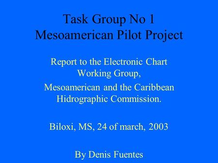Task Group No 1 Mesoamerican Pilot Project Report to the Electronic Chart Working Group, Mesoamerican and the Caribbean Hidrographic Commission. Biloxi,