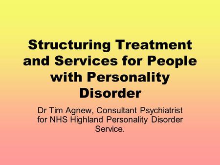 Structuring Treatment and Services for People with Personality Disorder Dr Tim Agnew, Consultant Psychiatrist for NHS Highland Personality Disorder Service.