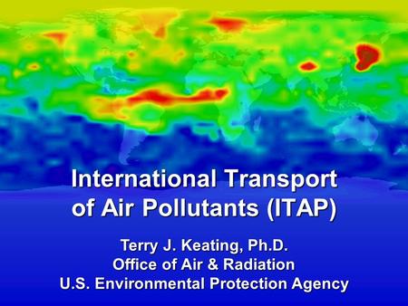 Terry J. Keating, Ph.D. Office of Air & Radiation U.S. Environmental Protection Agency International Transport of Air Pollutants (ITAP)