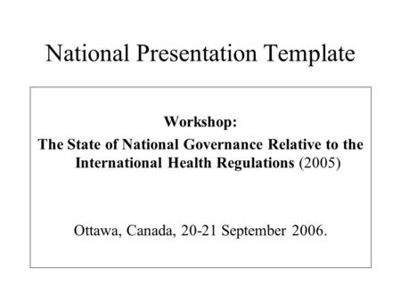 National Presentation Template Workshop: The State of National Governance Relative to the International Health Regulations (2005) Ottawa, Canada, 20-21.