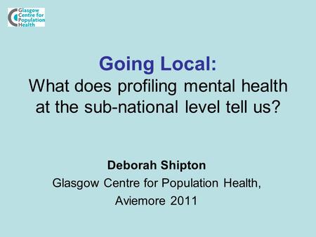 Going Local: What does profiling mental health at the sub-national level tell us? Deborah Shipton Glasgow Centre for Population Health, Aviemore 2011.