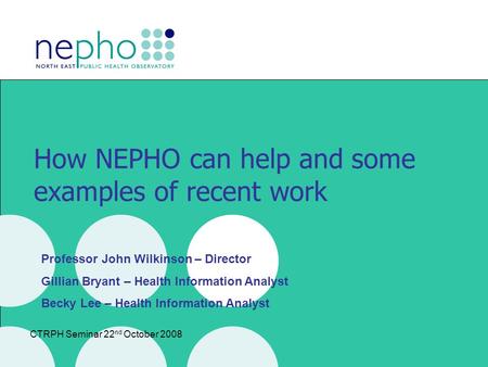 CTRPH Seminar 22 nd October 2008 How NEPHO can help and some examples of recent work Professor John Wilkinson – Director Gillian Bryant – Health Information.