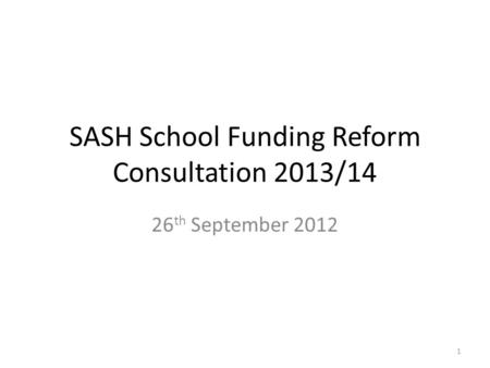 SASH School Funding Reform Consultation 2013/14 26 th September 2012 1.