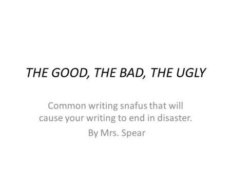 THE GOOD, THE BAD, THE UGLY Common writing snafus that will cause your writing to end in disaster. By Mrs. Spear.