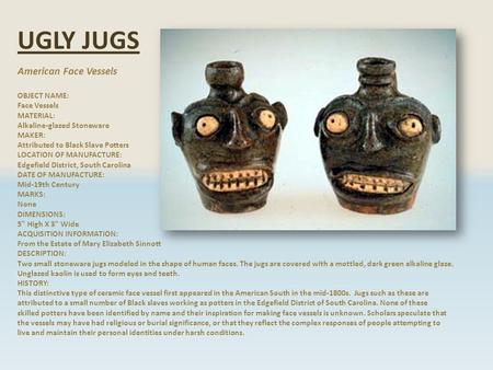 UGLY JUGS American Face Vessels OBJECT NAME: Face Vessels MATERIAL: Alkaline-glazed Stoneware MAKER: Attributed to Black Slave Potters LOCATION OF MANUFACTURE: