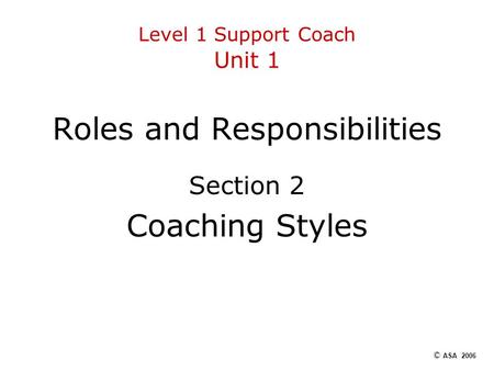 Level 1 Support Coach Unit 1 Roles and Responsibilities Section 2 Coaching Styles © ASA 2006.